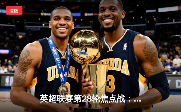 英超联赛第28轮焦点战：曼城3-1逆转曼联，哈兰德梅开二度锁定胜局