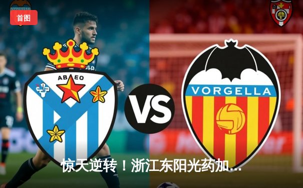 惊天逆转！浙江东阳光药加时险胜广东华南虎，孙铭徽35分主宰决胜时刻