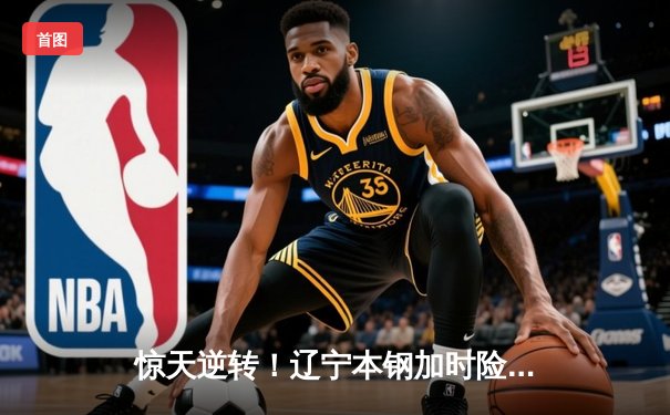 惊天逆转！辽宁本钢加时险胜广东东莞大益，总决赛悬念再起