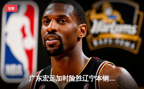 广东宏远加时险胜辽宁本钢，胡明轩35分导演惊天逆转