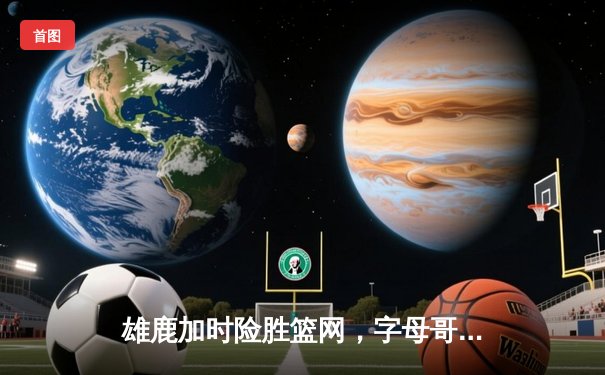 雄鹿加时险胜篮网，字母哥44分豪取三双闪耀密尔沃基